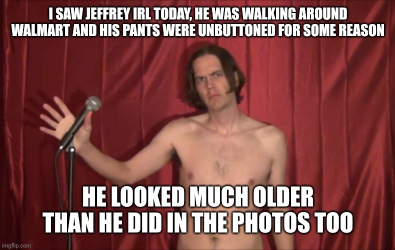 Naked man with microphone | I SAW JEFFREY IRL TODAY, HE WAS WALKING AROUND WALMART AND HIS PANTS WERE UNBUTTONED FOR SOME REASON; HE LOOKED MUCH OLDER THAN HE DID IN THE PHOTOS TOO | image tagged in naked man with microphone | made w/ Imgflip meme maker