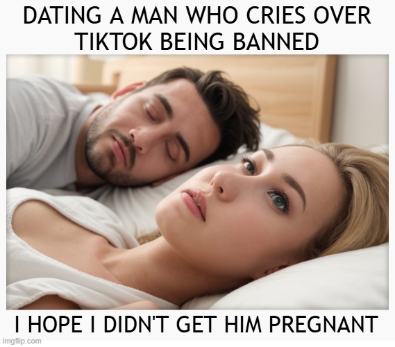 Dating a guy who cries over TikTok being banned | DATING A MAN WHO CRIES OVER
TIKTOK BEING BANNED; I HOPE I DIDN'T GET HIM PREGNANT | image tagged in dating a guy who do x,tiktok,tiktok sucks | made w/ Imgflip meme maker