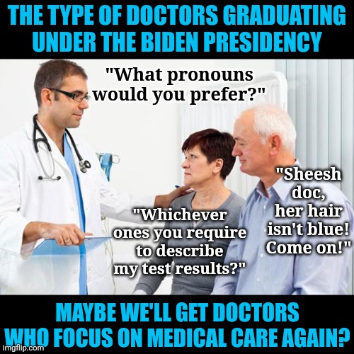 True story, doctors have been graduating with just as much activist knowledge as medical knowledge. | THE TYPE OF DOCTORS GRADUATING UNDER THE BIDEN PRESIDENCY; "What pronouns would you prefer?"; "Sheesh doc, her hair isn't blue! Come on!"; "Whichever ones you require to describe my test results?"; MAYBE WE'LL GET DOCTORS WHO FOCUS ON MEDICAL CARE AGAIN? | image tagged in how people view doctors,college liberal,expectation vs reality,knowledge is power,liberal logic,hypocrites | made w/ Imgflip meme maker