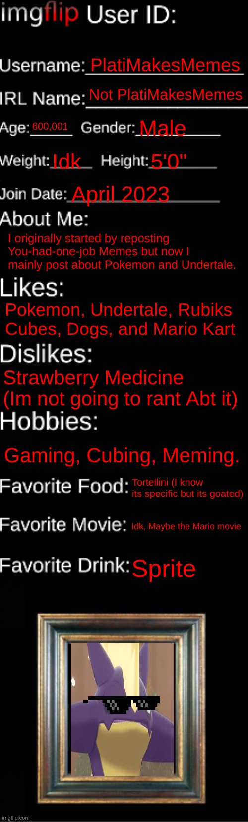 Nah I'm just trendhopping at this point | PlatiMakesMemes; Not PlatiMakesMemes; 600,001; Male; Idk; 5'0"; April 2023; I originally started by reposting You-had-one-job Memes but now I mainly post about Pokemon and Undertale. Pokemon, Undertale, Rubiks Cubes, Dogs, and Mario Kart; Strawberry Medicine (Im not going to rant Abt it); Gaming, Cubing, Meming. Tortellini (I know its specific but its goated); Idk, Maybe the Mario movie; Sprite | image tagged in imgflip id card | made w/ Imgflip meme maker