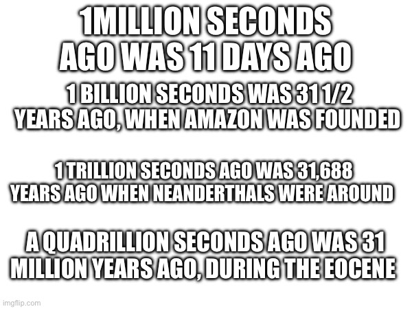 The difference between a million and a quadrillion | 1MILLION SECONDS AGO WAS 11 DAYS AGO; 1 BILLION SECONDS WAS 31 1/2 YEARS AGO, WHEN AMAZON WAS FOUNDED; 1 TRILLION SECONDS AGO WAS 31,688 YEARS AGO WHEN NEANDERTHALS WERE AROUND; A QUADRILLION SECONDS AGO WAS 31 MILLION YEARS AGO, DURING THE EOCENE | image tagged in time,numbers,million | made w/ Imgflip meme maker