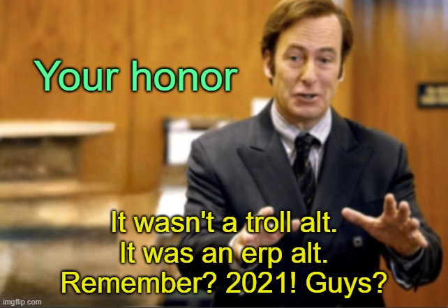 . | Your honor; It wasn't a troll alt.
It was an erp alt.
Remember? 2021! Guys? | image tagged in saul goodman defending | made w/ Imgflip meme maker