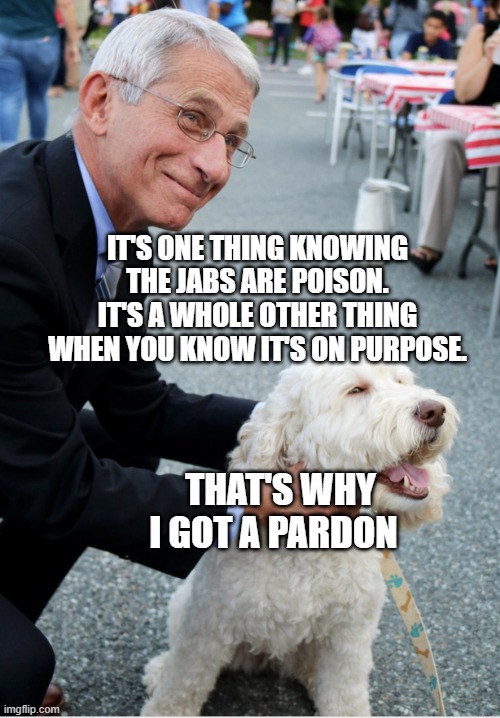 Fauci and his fetish | IT'S ONE THING KNOWING THE JABS ARE POISON. IT'S A WHOLE OTHER THING WHEN YOU KNOW IT'S ON PURPOSE. THAT'S WHY I GOT A PARDON | image tagged in fauci and his fetish | made w/ Imgflip meme maker