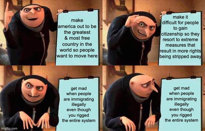 can't get over this insane logic. | make america out to be the greatest & most free country in the world so people want to move here; make it difficult for people to gain citizenship so they resort to extreme measures that result in more rights being stripped away; get mad when people are immigrating illegally even though you rigged the entire system; get mad when people are immigrating illegally even though you rigged the entire system | image tagged in memes,gru's plan,illegal immigration,immigration | made w/ Imgflip meme maker