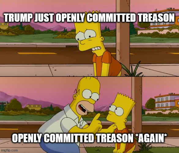 Simpsons so far | TRUMP JUST OPENLY COMMITTED TREASON; OPENLY COMMITTED TREASON *AGAIN* | image tagged in simpsons so far | made w/ Imgflip meme maker