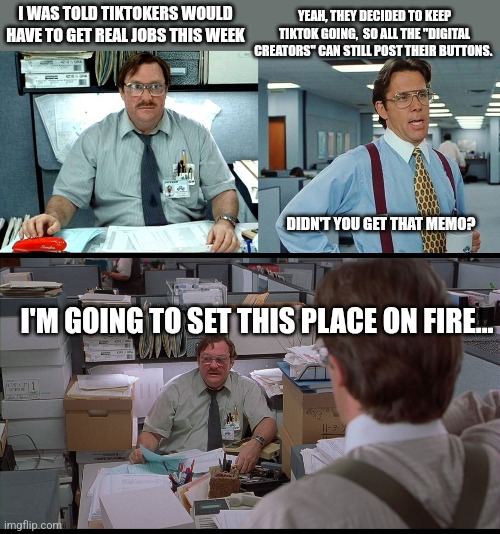 Milton Hates TikTok | YEAH, THEY DECIDED TO KEEP TIKTOK GOING,  SO ALL THE "DIGITAL CREATORS" CAN STILL POST THEIR BUTTONS. I WAS TOLD TIKTOKERS WOULD HAVE TO GET REAL JOBS THIS WEEK; DIDN'T YOU GET THAT MEMO? I'M GOING TO SET THIS PLACE ON FIRE... | image tagged in memes,i was told there would be,office space,office space milton cubicle,office space bill lumbergh,tiktok | made w/ Imgflip meme maker