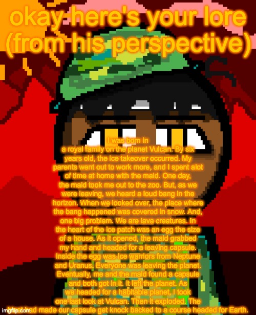 1000 degree stare | I was born in a royal family on the planet Vulcan. By six years old, the ice takeover occurred. My parents went out to work more, and I spent alot of time at home with the maid. One day, the maid took me out to the zoo. But, as we were leaving, we heard a loud bang in the horizon. When we looked over, the place where the bang happened was covered in snow. And, one big problem. We are lava creatures. In the heart of the ice patch was an egg the size of a house. As it opened, the maid grabbed my hand and headed for a leaving capsule. Inside the egg was Ice warriors from Neptune and Uranus. Everyone was leaving the planet. Eventually, me and the maid found a capsule and both got in it. It left the planet. As we headed for a habitable planet, I took one last look at Vulcan. Then it exploded. The blast had made our capsule get knock backed to a course headed for Earth. okay here's your lore (from his perspective) | image tagged in 1000 degree stare | made w/ Imgflip meme maker
