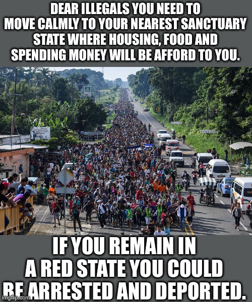 Yep | DEAR ILLEGALS YOU NEED TO MOVE CALMLY TO YOUR NEAREST SANCTUARY STATE WHERE HOUSING, FOOD AND SPENDING MONEY WILL BE AFFORD TO YOU. IF YOU REMAIN IN A RED STATE YOU COULD BE ARRESTED AND DEPORTED. | made w/ Imgflip meme maker