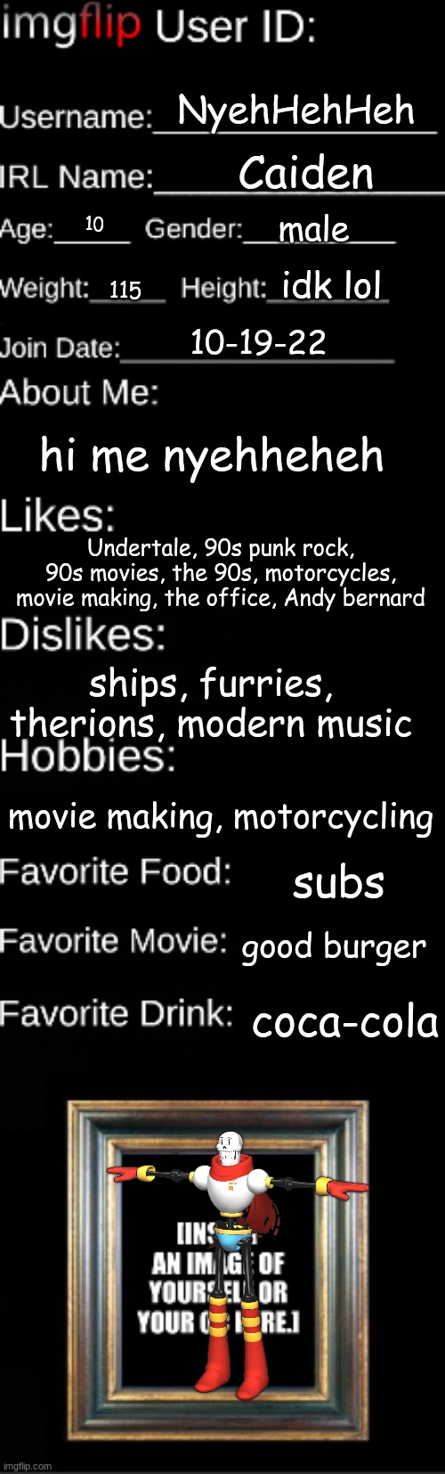 hi | NyehHehHeh; Caiden; male; 10; idk lol; 115; 10-19-22; hi me nyehheheh; Undertale, 90s punk rock, 90s movies, the 90s, motorcycles, movie making, the office, Andy bernard; ships, furries, therions, modern music; movie making, motorcycling; subs; good burger; coca-cola | image tagged in imgflip user id | made w/ Imgflip meme maker