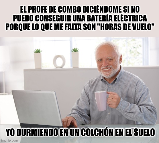 jaja saludos | EL PROFE DE COMBO DICIÉNDOME SI NO PUEDO CONSEGUIR UNA BATERÍA ELÉCTRICA PORQUE LO QUE ME FALTA SON "HORAS DE VUELO"; YO DURMIENDO EN UN COLCHÓN EN EL SUELO | image tagged in hide the pain harold large,music | made w/ Imgflip meme maker