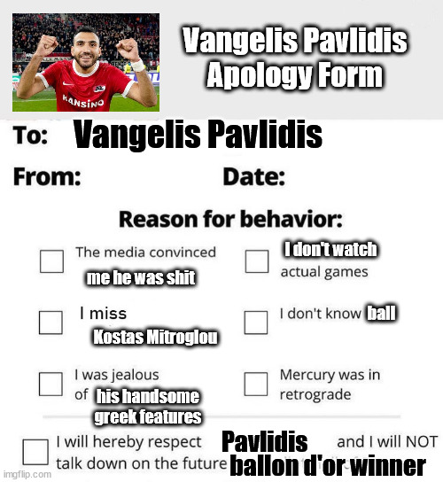 Apology Form | Vangelis Pavlidis
Apology Form; Vangelis Pavlidis; I don't watch; me he was shit; ball; Kostas Mitroglou; his handsome greek features; Pavlidis; ballon d'or winner | image tagged in apology form | made w/ Imgflip meme maker