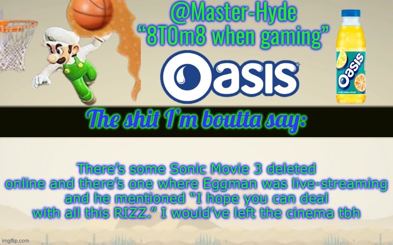 Master-Hyde’s announcement temp | There’s some Sonic Movie 3 deleted online and there’s one where Eggman was live-streaming and he mentioned “I hope you can deal with all this RIZZ.” I would’ve left the cinema tbh | image tagged in master-hyde s announcement temp | made w/ Imgflip meme maker