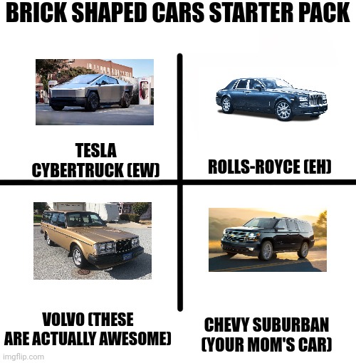 Bricky Bois | BRICK SHAPED CARS STARTER PACK; TESLA CYBERTRUCK (EW); ROLLS-ROYCE (EH); VOLVO (THESE ARE ACTUALLY AWESOME); CHEVY SUBURBAN (YOUR MOM'S CAR) | image tagged in memes,blank starter pack | made w/ Imgflip meme maker