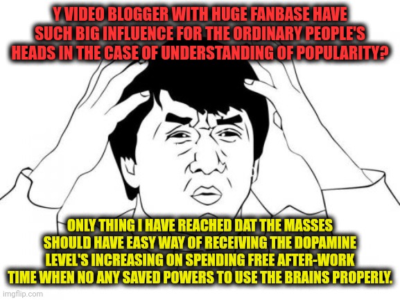 -Feed ya head. | Y VIDEO BLOGGER WITH HUGE FANBASE HAVE SUCH BIG INFLUENCE FOR THE ORDINARY PEOPLE'S HEADS IN THE CASE OF UNDERSTANDING OF POPULARITY? ONLY THING I HAVE REACHED DAT THE MASSES SHOULD HAVE EASY WAY OF RECEIVING THE DOPAMINE LEVEL'S INCREASING ON SPENDING FREE AFTER-WORK TIME WHEN NO ANY SAVED POWERS TO USE THE BRAINS PROPERLY. | image tagged in memes,jackie chan wtf,austin powers,after all why not,bfb i am next level mad,youtube video template | made w/ Imgflip meme maker