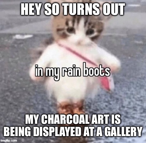 Rain boots | HEY SO TURNS OUT; MY CHARCOAL ART IS BEING DISPLAYED AT A GALLERY | image tagged in rain boots | made w/ Imgflip meme maker