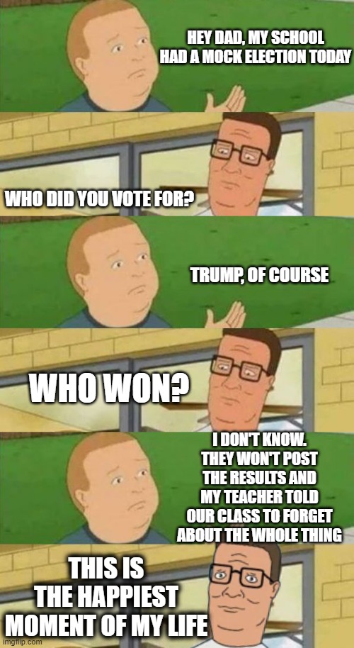 Class | HEY DAD, MY SCHOOL HAD A MOCK ELECTION TODAY; WHO DID YOU VOTE FOR? TRUMP, OF COURSE; WHO WON? I DON'T KNOW. THEY WON'T POST THE RESULTS AND MY TEACHER TOLD OUR CLASS TO FORGET ABOUT THE WHOLE THING; THIS IS THE HAPPIEST MOMENT OF MY LIFE | image tagged in king of the hill steak | made w/ Imgflip meme maker