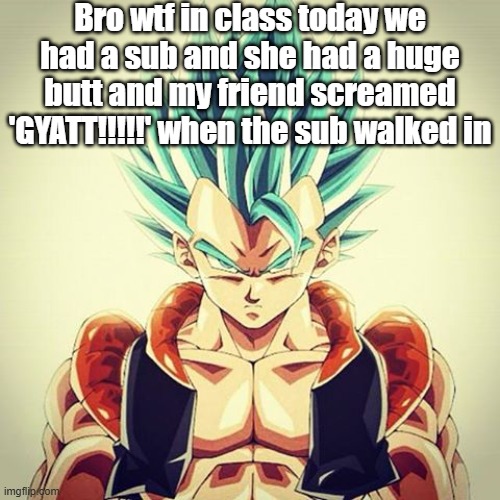 Gogeta  | Bro wtf in class today we had a sub and she had a huge butt and my friend screamed 'GYATT!!!!!' when the sub walked in | image tagged in gogeta | made w/ Imgflip meme maker