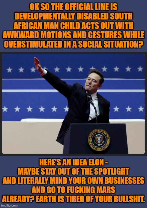 This twit has become a global security concern due to his obscene wealth and outsized influence. | OK SO THE OFFICIAL LINE IS DEVELOPMENTALLY DISABLED SOUTH AFRICAN MAN CHILD ACTS OUT WITH AWKWARD MOTIONS AND GESTURES WHILE OVERSTIMULATED IN A SOCIAL SITUATION? HERE'S AN IDEA ELON - MAYBE STAY OUT OF THE SPOTLIGHT AND LITERALLY MIND YOUR OWN BUSINESSES AND GO TO FUCKING MARS ALREADY? EARTH IS TIRED OF YOUR BULLSHIT. | image tagged in musk_sieg_heil,memes,politics,magamindvirus | made w/ Imgflip meme maker