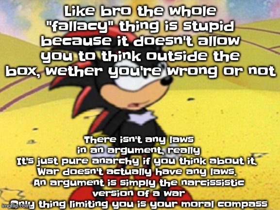 Like I could say some shit that I don't know how to word it and some guy just yells "COCK AND BALLS FALLACY!!" like stfu | There isn't any laws in an argument, really
It's just pure anarchy if you think about it. 

War doesn't actually have any laws. 
An argument is simply the narcissistic version of a war
Only thing limiting you is your moral compass; Like bro the whole "fallacy" thing is stupid because it doesn't allow you to think outside the box, wether you're wrong or not | image tagged in adventures of shadow the hedgehog | made w/ Imgflip meme maker