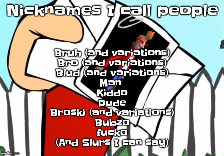 I also have more but I can't list em all | Nicknames I call people; Bruh (and variations)
Bro (and variations)
Blud (and variations)
Man 
Kiddo
Dude
Broski (and variations)
Bubzo
fu‍cko
(And Slurs I can say) | image tagged in every concept you understand is not right | made w/ Imgflip meme maker