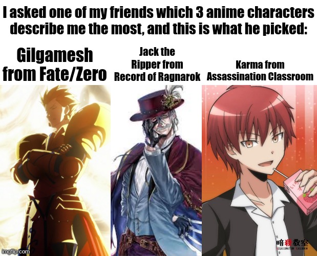 What does this say about me? | I asked one of my friends which 3 anime characters describe me the most, and this is what he picked:; Jack the Ripper from Record of Ragnarok; Gilgamesh from Fate/Zero; Karma from Assassination Classroom | image tagged in gilgamesh,jack the ripper,karma,fate/zero,assassination classroom,record of ragnarok | made w/ Imgflip meme maker