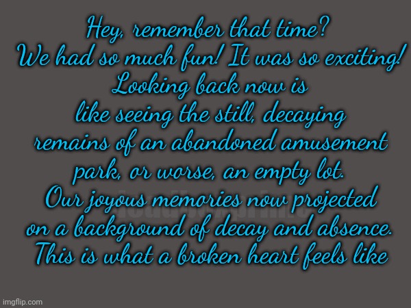 In case you don't know | Hey, remember that time? 
We had so much fun! It was so exciting!
Looking back now is like seeing the still, decaying remains of an abandoned amusement park, or worse, an empty lot.
Our joyous memories now projected on a background of decay and absence.
This is what a broken heart feels like; deadboxprime | image tagged in stuffisay | made w/ Imgflip meme maker