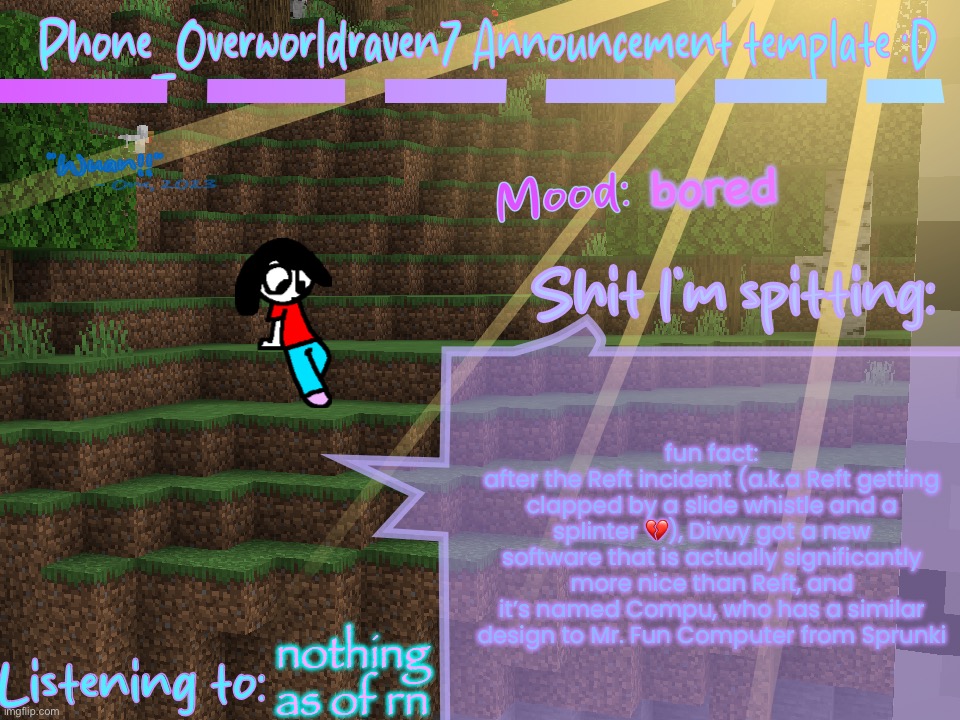 sharing this with you all because I’m bored as FUCK | bored; fun fact:
after the Reft incident (a.k.a Reft getting clapped by a slide whistle and a splinter 💔), Divvy got a new software that is actually significantly more nice than Reft, and it’s named Compu, who has a similar design to Mr. Fun Computer from Sprunki; nothing as of rn | image tagged in phone_overworldraven7 announcement template d | made w/ Imgflip meme maker