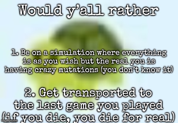 low quality turtle | Would y’all rather; 1. Be on a simulation where everything is as you wish but the real you is having crazy mutations (you don’t know it); 2. Get transported to the last game you played (if you die, you die for real) | image tagged in low quality turtle,msmg | made w/ Imgflip meme maker
