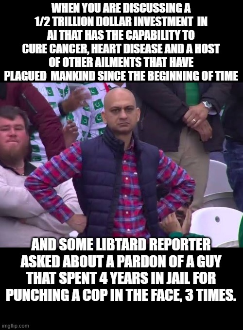 Yup they are Pardoned, deal with it,  snowflakes. | WHEN YOU ARE DISCUSSING A 1/2 TRILLION DOLLAR INVESTMENT  IN AI THAT HAS THE CAPABILITY TO CURE CANCER, HEART DISEASE AND A HOST OF OTHER AILMENTS THAT HAVE PLAGUED  MANKIND SINCE THE BEGINNING OF TIME; AND SOME LIBTARD REPORTER ASKED ABOUT A PARDON OF A GUY THAT SPENT 4 YEARS IN JAIL FOR PUNCHING A COP IN THE FACE, 3 TIMES. | image tagged in donald trump approves,pardon,the truth,wholesome 100,stupid liberals | made w/ Imgflip meme maker