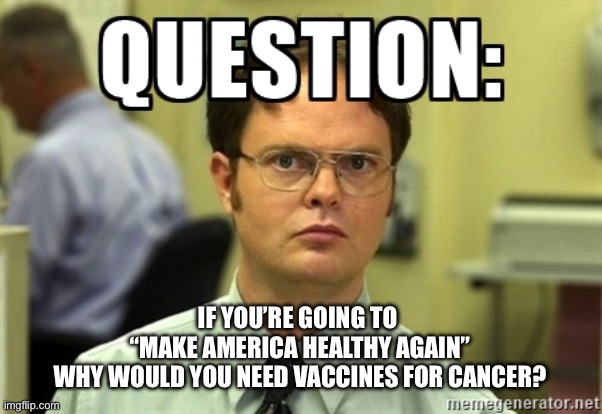 ??? | IF YOU’RE GOING TO 
“MAKE AMERICA HEALTHY AGAIN”
 WHY WOULD YOU NEED VACCINES FOR CANCER? | image tagged in dwight question | made w/ Imgflip meme maker