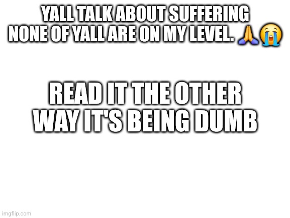 Blank White Template | YALL TALK ABOUT SUFFERING NONE OF YALL ARE ON MY LEVEL. 🙏😭; READ IT THE OTHER WAY IT'S BEING DUMB; GASTERS STORY. AS OF NOW.

ONCE UPON A TIME A SCIENTIST WAS HERE.

THE MOST BRILLIANT AND STRONGEST MONSTER THE UNDERGROUND EVER HAD.

ABLE TO KILL A PERSON IN SECONDS.

AND SO. SO MUCH DETERMINATION.

THEY COULD RESET. SAVE. ALL THE FUN THINGS.

UNTIL ONE DAY. A CHILD FELL.CHARA. 

THE DEMON THAT COMES WHEN PEOPLE SPEAK IT'S NAME.

GASTER TRUSTED THE CHILD AS WELL. WITH HIS LIFE.

AND ALL WAS WELL. GASTER MADE THE CORE. 

THE SOURCE OF POWER FOR ALL THE UNDERGROUND.

BUT WITH THIS DARK FORCE OF MATTER AWOKEN SOMETHING OUTSIDE OF MORTAL WORLDS. VOID THE VOID LIKED THIS PLACE. SO PEACEFUL. AND KIND.

IT WANTED TO DESTROY IT ALL. 

IT INVADED THE POOR CHILD'S MIND UNTIL THEY INEVITABLY WENT INSANE.

CALLING THE VOID THEIR "MASTER" AND DOING ANYTHING IT ASKS.

FIRST. THEY KILLED GASTER. PUSHING HIM INTO HIS OWN CREATION. THEN THEY KILLED THEIR OWN BROTHER IN COLD BLOOD. THERE THEY SAT. SITTING THERE LAUGHING STABBING THE YOUNG CHILD.

THE QUEEN AND KING WERE ABSOLUTELY MORTIFIED.

THEY KILLED THE POOR CHILD, TRYING TO CALM THEM DOWN.

BUT FAILING IN THE END.BACK TO GASTER. THEY HAD FALLEN RIGHT INTO THE VOIDS CLUTCHES.

HE WAS TERRIFIED. OF WHAT. OF WHO HE DID NOT KNOW. OF COURSE. THE VOID SHOWED ITSELF. OPENING 3 EYES TO LOOK AT THE SCIENTIST.
AFTER CORE

THE VOID KILLED HIM. OVER AND OVER. AND OVER AGAIN. THE SCIENTIST FOUGHT BACK FOR 3 DAYS. AGAINST THE PRIMORDIAL GOD.

BUT DARK DOES NOT TIRE. DARK DOES NOT RELENT.

EVEN IN THE LIGHT THERE IS SHADOWTHE SCIENTIST. AFTER 3 CENTURIES OF SUFFERING FELL BACK INTO REALITY IN PIECES. 14 OF THEM.

ACROSS A FEW AUS THAT I CAN'T NAME.

HE WENT MORE CRAZY IN THEREFRISK FELL AND THE PLAYER DID GENOCIDE.

CHARA WAS INTO IT. ABSOLUTELY HAPPY WITH ALL OF IT. "ONE LEFT."

"35 LEFT."

"0 LEFT."CHARA APPEARED. AND DID THEIR SPEECH. STABBED FRISK. BUT INSTEAD OF SITTING THERE TEN MINUTES LIKE NORMAL...THE VOID WAS THERE TO MEET THEM.THEIR DEATH WAS INEVITABLE.

THE PLAYER NEVER PICKED THE GAME BACK UP. SOFTLOCKING THE POOR MONSTERS.

WHAT VERY LITTLE DETERMINATION THAT WAS IN THE VESSAL, AND THEIR BODY DROPPED FROM THE VOID.

GASTER ABSORBED THE SOUL AND BROKE OUT.GASTER WAS INFLUENCED BY THE DARK RIGHT OFF THE GATE. LOOKING FOR THE CHARA THAT DID WHAT THEY DID TO HIM AND ASRIEL.

BUT FAILED.

THEY-FOR THEIR LOYALTY- WAS PROTECTED BY THE VOID. AND THIS IS THE STORY WE KNOW SO FAR. | image tagged in blank white template | made w/ Imgflip meme maker