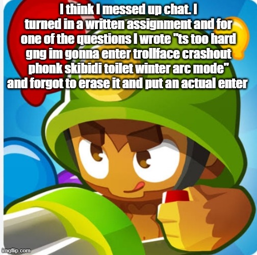 Bloons | I think I messed up chat. I turned in a written assignment and for one of the questions I wrote "ts too hard gng im gonna enter trollface crashout phonk skibidi toilet winter arc mode" and forgot to erase it and put an actual enter | image tagged in bloons | made w/ Imgflip meme maker