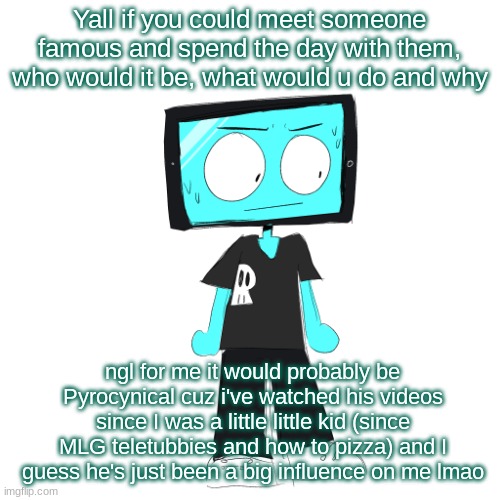 alright chat lets hear it | Yall if you could meet someone famous and spend the day with them, who would it be, what would u do and why; ngl for me it would probably be Pyrocynical cuz i've watched his videos since I was a little little kid (since MLG teletubbies and how to pizza) and I guess he's just been a big influence on me lmao | image tagged in icyxd concerned | made w/ Imgflip meme maker