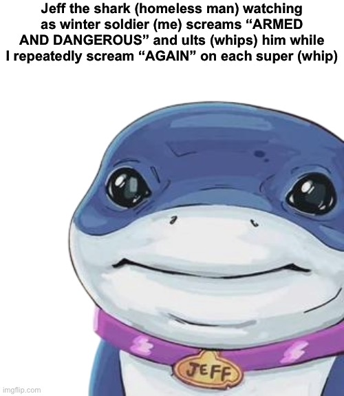 Jeff the shark (homeless man) watching as winter soldier (me) screams “ARMED AND DANGEROUS” and ults (whips) him while I repeatedly scream “AGAIN” on each super (whip) | made w/ Imgflip meme maker
