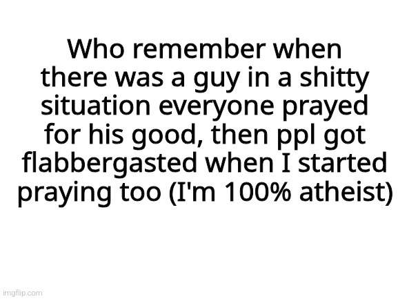 Blank White Template | Who remember when there was a guy in a shitty situation everyone prayed for his good, then ppl got flabbergasted when I started praying too (I'm 100% atheist) | image tagged in blank white template | made w/ Imgflip meme maker