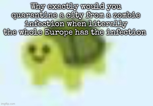 Being honest, it makes no sense to quarantine a city when all of Europe is a hotspot | Why exactly would you quarantine a city from a zombie infection when literally the whole Europe has the infection | image tagged in low quality turtle,msmg | made w/ Imgflip meme maker