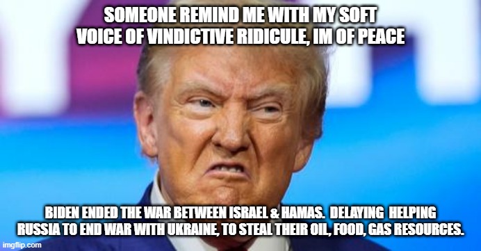 Trump on being peaceful and stealing credit while helping russia | SOMEONE REMIND ME WITH MY SOFT VOICE OF VINDICTIVE RIDICULE, IM OF PEACE; BIDEN ENDED THE WAR BETWEEN ISRAEL & HAMAS.  DELAYING  HELPING RUSSIA TO END WAR WITH UKRAINE, TO STEAL THEIR OIL, FOOD, GAS RESOURCES. | made w/ Imgflip meme maker