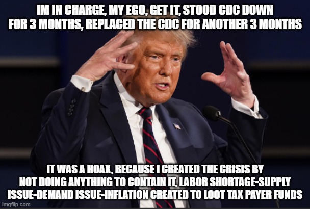 trump creates crisis to loot tax payer funds and rip off american tax payers | IM IN CHARGE, MY EGO, GET IT, STOOD CDC DOWN FOR 3 MONTHS, REPLACED THE CDC FOR ANOTHER 3 MONTHS; IT WAS A HOAX, BECAUSE I CREATED THE CRISIS BY NOT DOING ANYTHING TO CONTAIN IT, LABOR SHORTAGE-SUPPLY ISSUE-DEMAND ISSUE-INFLATION CREATED TO LOOT TAX PAYER FUNDS | made w/ Imgflip meme maker