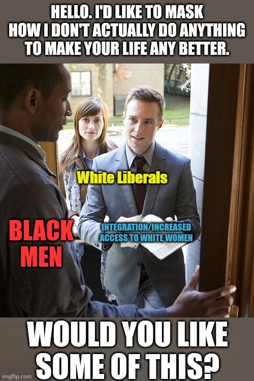 We all know this is the God's Honest | HELLO. I'D LIKE TO MASK HOW I DON'T ACTUALLY DO ANYTHING TO MAKE YOUR LIFE ANY BETTER. BLACK MEN; INTEGRATION/INCREASED ACCESS TO WHITE WOMEN; WOULD YOU LIKE SOME OF THIS? | image tagged in liberals,truth | made w/ Imgflip meme maker