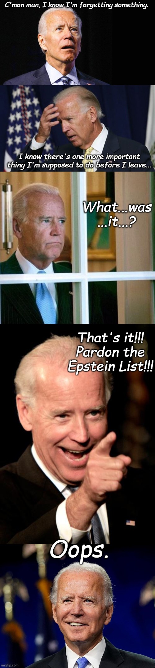 Resident Joe Biden's last Presidential Task somehow fell through the cracks. | C'mon man, I know I'm forgetting something. I know there's one more important thing I'm supposed to do before I leave... What...was ...it...? That's it!!! Pardon the Epstein List!!! Oops. | image tagged in confused joe biden,joe biden worries,sad joe biden,memes,smilin biden,hold my beer biden | made w/ Imgflip meme maker