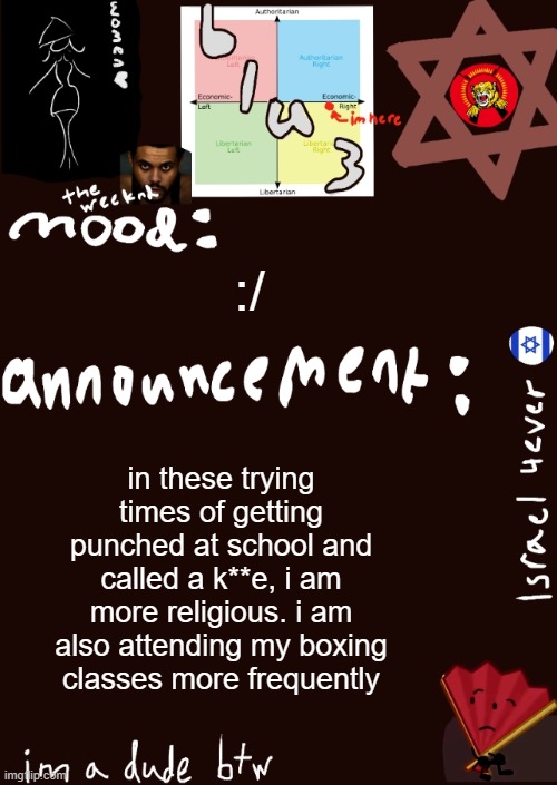 . (mod: Goddamn kids are cruel. Knock out some teeth, lil boy) | :/; in these trying times of getting punched at school and called a k**e, i am more religious. i am also attending my boxing classes more frequently | image tagged in blu3s announcement temp updated | made w/ Imgflip meme maker