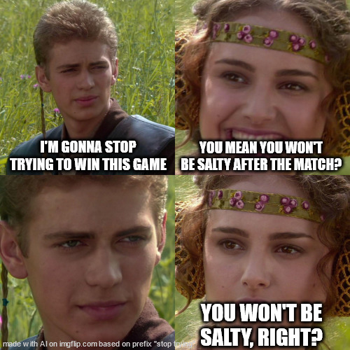 huh?? | I'M GONNA STOP TRYING TO WIN THIS GAME; YOU MEAN YOU WON'T BE SALTY AFTER THE MATCH? YOU WON'T BE SALTY, RIGHT? | image tagged in anakin padme 4 panel | made w/ Imgflip meme maker