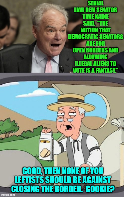 Well which is it senator? | SERIAL LIAR DEM SENATOR TIME KAINE SAID,  "THE NOTION THAT DEMOCRATIC SENATORS ARE FOR OPEN BORDERS AND ALLOWING ILLEGAL ALIENS TO VOTE IS A FANTASY."; GOOD, THEN NONE OF YOU LEFTISTS SHOULD BE AGAINST CLOSING THE BORDER.  COOKIE? | image tagged in pepperidge farm remembers | made w/ Imgflip meme maker