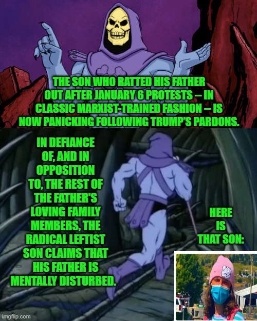 I guess 'mentally disturbed' is in the eye of the beholder, eh? | IN DEFIANCE OF, AND IN OPPOSITION TO, THE REST OF THE FATHER'S LOVING FAMILY MEMBERS, THE RADICAL LEFTIST SON CLAIMS THAT HIS FATHER IS MENTALLY DISTURBED. THE SON WHO RATTED HIS FATHER OUT AFTER JANUARY 6 PROTESTS -- IN CLASSIC MARXIST-TRAINED FASHION -- IS NOW PANICKING FOLLOWING TRUMP’S PARDONS. HERE IS THAT SON: | image tagged in skeletor until we meet again | made w/ Imgflip meme maker