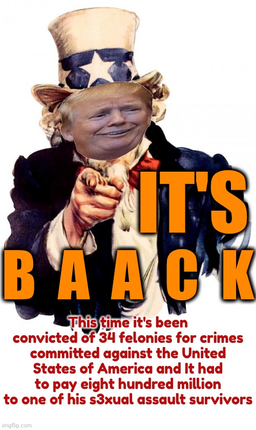 It's BaAck | IT'S; B  A  A  C  K; This time it's been convicted of 34 felonies for crimes committed against the United States of America and It had to pay eight hundred million to one of his s3xual assault survivors | image tagged in memes,uncle sam,it's back,donald trump is a convicted rapist,donald trump is a convicted felon,lock him up | made w/ Imgflip meme maker