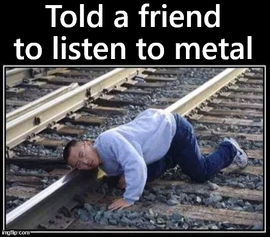 Doing it wrong | Told a friend to listen to metal | image tagged in heavy metal | made w/ Imgflip meme maker