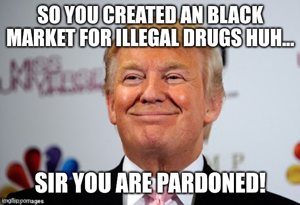Pardons for all kind of criminals | SO YOU CREATED AN BLACK MARKET FOR ILLEGAL DRUGS HUH... SIR YOU ARE PARDONED! | image tagged in trump,donald trump,maga,nevertrump,nevertrump meme,trump supporter | made w/ Imgflip meme maker