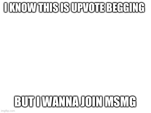 I KNOW THIS IS UPVOTE BEGGING; BUT I WANNA JOIN MSMG | made w/ Imgflip meme maker