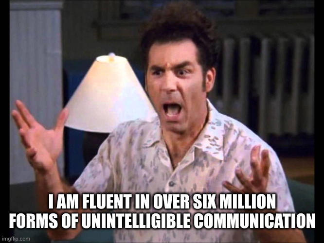 I'm Tellin' Ya Kramer | I AM FLUENT IN OVER SIX MILLION FORMS OF UNINTELLIGIBLE COMMUNICATION | image tagged in i'm tellin' ya kramer | made w/ Imgflip meme maker