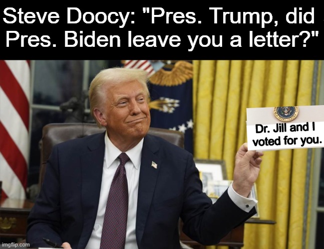 Wow, even Jill & Joe came around (wink, wink) | Steve Doocy: "Pres. Trump, did 
Pres. Biden leave you a letter?"; Dr. Jill and I 
voted for you. | image tagged in donald trump with letter,joe biden,jill biden,trump train,political humor,letter | made w/ Imgflip meme maker